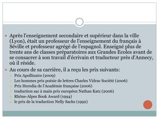  Après l'enseignement secondaire et supérieur dans la ville

(Lyon), était un professeur de l'enseignement du français à
Séville et professeur agrégé de l'espagnol. Enseigné plus de
trente ans de classes préparatoires aux Grandes Ecoles avant de
se consacrer à son travail d'écrivain et traducteur près d'Annecy,
où il réside.
 Au cours de sa carrière, il a reçu les prix suivants:







Prix ​Apollinaire (2009)
Les hommes prix poésie de lettres Charles Vidrac Société (2006)
Prix ​Heredia de l'Académie française (2006)
traduction sac à main prix européen Nathan Katz (2006)
Rhône-Alpes Book Award (1994)
le prix de la traduction Nelly Sachs (1992)

 