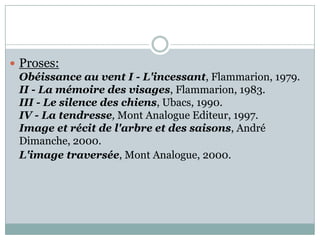  Proses:
Obéissance au vent I - L'incessant, Flammarion, 1979.
II - La mémoire des visages, Flammarion, 1983.
III - Le silence des chiens, Ubacs, 1990.
IV - La tendresse, Mont Analogue Editeur, 1997.
Image et récit de l'arbre et des saisons, André
Dimanche, 2000.
L'image traversée, Mont Analogue, 2000.

 