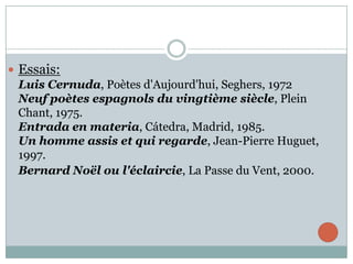  Essais:
Luis Cernuda, Poètes d'Aujourd'hui, Seghers, 1972
Neuf poètes espagnols du vingtième siècle, Plein
Chant, 1975.
Entrada en materia, Cátedra, Madrid, 1985.
Un homme assis et qui regarde, Jean-Pierre Huguet,
1997.
Bernard Noël ou l'éclaircie, La Passe du Vent, 2000.

 