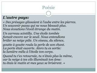 Poésie
L'autre pays:
« Des présages glissaient à l'aube entre les pierres.
Un souvenir passa qui ne nous blessait plus.
Nous écoutions l'éveil étrange du matin.
Un carreau scintilla. Une étoile tombée
fumait encore sur le seuil. Nous entendions
brûler sa neige pâle. Un oiseau, du silence,
goutte à goutte roula la perle de son chant.
La porte était ouverte. Alors tu es sortie:
la lumière mêla à l'étoile ton corps.
Quand tu t'es retournée, tu n'étais plus la même,
car la neige à tes cils illuminait ton âme:
tu étais le matin et mes yeux se brisèrent. »

 