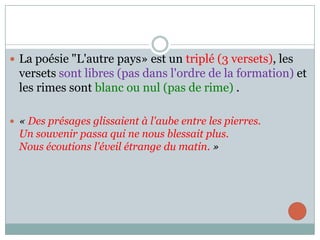  La poésie "L'autre pays» est un triplé (3 versets), les

versets sont libres (pas dans l'ordre de la formation) et
les rimes sont blanc ou nul (pas de rime) .
 « Des présages glissaient à l'aube entre les pierres.

Un souvenir passa qui ne nous blessait plus.
Nous écoutions l'éveil étrange du matin. »

 