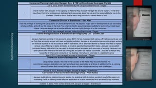 Recommendations
Commercial Planning & Activation Manager: Beer & FAB's at Brandhouse Beverages (Pty) Ltd
July 5, 2013, Shawn worked directly with Jacques at Brandhouse - Diageo
I have worked with Jacques in his capacity as National Key Account Manager for around 3 years. In that time i
have found him to be professional, dedicated and passionate about his role and the responsibility he has to the
business. I have no doubt that he has a long successful career ahead of him.
Commercial Director at Brandhouse - Ken Allan
I had the privilege of working with Jacques for 2+ years at brandhouse. He played a major part int development of our secondary
whisky portfolio, and with our full range in the Duty Free channel, beofre assuming responsuilbility for some of our retail liquor
chains. Jacques always has a positive attitude, and was highly thought of by his customers
July 5, 2013, Ken managed Jacques indirectly at Brandhouse - Diageo
Channel Manager Grocers at Brandhouse Beverages (Pty) Ltd - Lisa McLean
Jacques has been working in Key accounts since 2011. He has managed both various off trade accounts as well
as Duty free accounts across both beer and spirits portfolios. Jacques is an analytical person who enjoys working
on financial aspects of the accounts as well as operations. He is a forward thinker by nature who likes to explore
various ways of taking on tasks and looks at creative opportunities to perform tasks. Jacques has excellent
computer literacy skills which he has used to devise various templates and new ways of working. Jacques is an
open person who interacts well with his colleagues and peers as well as customers. Jacques is always very
respectful of others and conducts all his dealings internally and externally in a dignified manner
July 4, 2013, Lisa managed Jacques at Brandhouse - Diageo
Commercial Business Professional - Andrew Harrison
Jacques has played a key role in the success of the Retail Key Account channel. His
commitment,passion,dedication and hard work have been exemplary at all times.In addition to this is a strong
sense of values that comes through in terms of how he approaches any work challenges..
October 5, 2012, Andrew managed Jacques at diageo - Brandhouse
Co-Founder at Next Generation Beverage Group - Prem Naidoo
Jacques builds strong relationships and applies his analytical skills to deliver excellent results.His urgency in
motivating a shift in thinking drives effective application of scarce resources.He is an asset to any business.
October 4, 2012, Prem worked directly with Jacques at diageo - Brandhouse
 