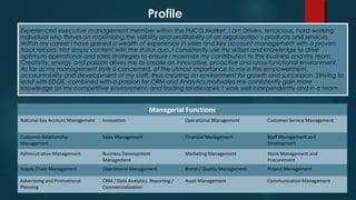 Profile
Experienced executive management member within the FMCG Market. I am Driven, tenacious, hard-working
individual who thrives on maximizing the visibility and profitability of an organization’s products and services.
Within my career I have gained a wealth of experience in sales and key account management with a proven
track record. Not simply content with the status quo, I consistently use my skillset and knowledge to drive
optimum operational and sales strategies to ensure I maximize my contribution to the business and my team.
Creativity, energy and passion drives me to create an innovative, proactive and cross-functional environment.
As far as my management style is concerned, of the utmost importance to me is the empowerment,
accountability and development of my staff, thus creating an environment for growth and succession. Striving to
lead with EDGE, combined with a passion for CRM and Analytics motivates me consistently gain more
knowledge on my competitive environment, and trading landscapes. I work well independently and in a team.
Managerial Functions
National Key Account Management Innovation Operational Management Customer Service Management
Customer Relationship
Management
Sales Management Financial Management Staff Management and
Development
Administrative Management Business Development
Management
Marketing Management Stock Management and
Procurement
Supply Chain Management Operational Management Brand / Quality Management Project Management
Advertising and Promotional
Planning
CRM / Data Analytics, Reporting /
Commercialization
Asset Management Communication Management
 