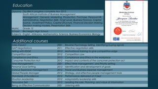Education
Additional courses
Sales Impact 2001 Reverse Psychology Selling, Identifying buying signals
GAP Negotiations 2011 Effective negotiation skills
Selling with EDGE 2013 Motivational training to give competitive edge
Competition Law 2012 Competition Law
Compliance and Ethics 2013 Compliance and Ethics in the workplace
Consumer Protection Act 2012 Impact and contents of the consumer protection act
Time Management 2001 Effect time management, and Priority setting
Personal Goal Setting 2013 Identification and development of goals
Concur Expensive management 2012 Travel and Business expense management
Global People Manager 2012 Strategy, and effective people management tools
Standards of Excellence 2012 Performance delivered at it best
Situation leadership 2012 Adaptability leadership skills
Persuasive Sell 2012 Leading the sale, Planning, and value of Information
Being an Effective Communicator 2001 Listening skills
Diploma Dip.IBM In progress complete Nov 2013
South African Institute of Business Management
Management : General, Marketing, Production, Purchase, Personal HR,
Administrative. Negotiation Skills mngt Level, Business Finance, Capital
Source, Investment Policy, Capital Structure, Financial Decision Making,
Decision making models, Presentation Skills
Matric Grade 12
School Birchleight High School
Subjects English, Afrikaans, Mathematics, Science, Business Economics, Biology
 