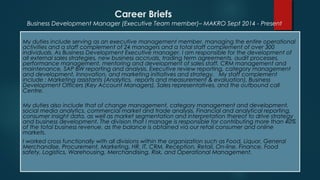 Career Briefs
My duties include serving as an executive management member, managing the entire operational
activities and a staff complement of 24 managers and a total staff complement of over 300
individuals. As Business Development Executive manager, I am responsible for the development of
all external sales strategies, new business accruals, trading term agreements, audit processes,
performance management, mentoring and development of sales staff, CRM management and
maintenance, SAP BW reporting and analysis, Executive review reporting, category management
and development, Innovation, and marketing initiatives and strategy. My staff complement
include : Marketing assistants (Analytics, reports and measurement & evaluation), Business
Development Officers (Key Account Managers), Sales representatives, and the outbound call
Centre.
My duties also include that of change management, category management and development,
social media analytics, commercial market and trade analysis, Financial and analytical reporting,
consumer insight data, as well as market segmentation and interpretation thereof to drive strategy
and business development. The division that I manage is responsible for contributing more than 40%
of the total business revenue, as the balance is obtained via our retail consumer and online
markets.
I worked cross functionally with all divisions within the organization such as Food, Liquor, General
Merchandise, Procurement, Marketing, HR, IT, CRM, Reception, Retail, On-line, Finance, Food
safety, Logistics, Warehousing, Merchandising, Risk, and Operational Management.
Business Development Manager (Executive Team member)– MAKRO Sept 2014 - Present
 