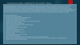 Chief Executive officer – KAMPortal PTY LTD July 2013 - Present
I developed, designed and created a universal communication platform for all organizations and individuals operating in the South African
consumer goods market. Innovation was top of mind in order to keep expanding on our corporate offering, which included a range of
informational directories, services and other valuable guides, conveniently located in one site. My past experience, combined with massive
amounts of research enabled me to introduce game changing operational systems such as our Commercial community networking product. I was
responsible for leading consultations at Executive level in order to develop, and implement enterprise community networks for companies (ECN).
My core duties was to improve and develop better communication platforms, that would increase organizational flexibility and agility.
My responsibilities were to:
 Upscale commercial awareness
Drive commercial awareness and team development
 Increase team cohesion and collaboration
 Optimize communication efficiencies
 Increase productivity due to an increase of communication channels
 Improve organizational flexibility,
 Enable more innovation opportunities
 Improve corporate transparency and values perception
 Reduce operational cost
 Optimize strike rate of marketing strategies
 Deliver great activation
 Increase brand value and perception
 Upscale staff development
 Improved customer service efficiencies
 Simplify processes
 Increase organizational information sharing
 Create operational structure
 Reduced risk to confidential information that could be accessed on company intranet
 Driving cross-functionality between all contractual or third party service  providers eg agents, distributors, marketing agencies,
 Reduce carbon footprint and paper usage
 