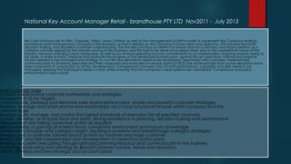 My Core functions are to Plan, Organize, Direct, Lead, Control, as well as the management of staff in order to implement the Company strategy,
procedures and management concepts of the business, so that it delivers on the company’s future vision and objective. This required real-time
decision making, and excellent customer understanding. The five key functions as NKAM is to ensure that my customers, and teams perform as a
cohesive unit fully aligned to the smooth running of the business, and this had to be done at an expert level, due to the competitive nature of the
Industry, the ever changing Liquor landscape, as well as our Annual operating income commitments to our shareholders. Ongoing analysis needs to
be done, in order to track, measure and evaluate the progress of the developed business plan, against the set objectives. Internal and external
factors needed to be managed and strategy to counter any deviations needs to be developed, negotiated with customers, implemented,
communicated to all teams, executed and then measured and evaluated to ensure optimum ROI's are achieved and that course deviations have
been corrected. In conjunction to all this, development, management and execution of staff performance, capability and skills needs to be
managed, keeping the individual's needs in mind, whilst ensuring that the company's value systems are maintained. Compliance and policy
enforcement is also crucial.
Retail customer base
Develop collaborative customer partnerships and strategies
Management of my targets
Communicate, Develop and Motivate sales teams behind clear, simple and powerful customer strategies.
Develop, Manage and retain end-to-end relationships via a cross functional network within company and the
customer base
Develop, build, manage, and control the highest standards of execution for all specified channels.
Accrue , develop, and apply facts and data, driving excellence in planning, decision making and performance
measurement and taking corrective action as required.
ake ownership of gaining all market trend, competitor environment and industry knowledge
Contribute to shopper and category insight, resulting in powerful and breakthrough category strategies
Develop and co-ordinate tailored brand activity by channel and major customer.
Nielsen, SAP, and BMI interpretation and development of corrective action plans.
Develop accurate forecasting through demand planning resource and communicate to the business
Monitoring, evaluating and advising on Brand/Customer volume, trends and dynamics.
Create, develop and own strategic and account plans
National Key Account Manager Retail - brandhouse PTY LTD Nov2011 - July 2013
 