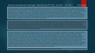 Business Development Manager - Brandhouse PTY LTD : Jan 2011 - Nov 2011 Promoted
Duty Free market : Improved operating systems needed to be development and implementation, due to the huge potential risks of
Cross border trading, the multiple supply streams of goods into the country, the risk of stock ending in the Domestic markets as well as
the prevention of counterfeit stock. Control measures were designed to ensure a more disciplined, measurable, and controlled trading
platform could be designed that would, minimize risk, delivery the commercial objectives of the business, whilst managing the
complexities of the trading environment and customer commitments. These where consistently measured, evaluated and refined to
ensure compliance. This was accomplished by the formulation of an international cross functional team, consisting of various country
representative, to lead the management potential risks. Pricing was negotiated, and regular trade visits to customers were made in
order to deliver optimum services levels and customer relationships
VAT69: I took full ownership of the brand upon joining, which required regular trade visits, order and shipment negotiations, as well as the
monitoring of product phasing in the various customer outlets with the objective to ensure optimum stock levels are maintained and
controlled. Co-operative marketing and promotional ventures were planned, proposed, negotiated, and implemented in order to
deliver the required ROI. Sales reports and accurate analysis were compiled, and these where used in quarterly performance review
discussions with these Key accounts. These accounts where limited to those with Bond warehouses only, due to the supply channel used
in the past. (Tops, Makro, Picardi Rebel, Ultra liquors ext)
Business Development and Innovation: Utilizing data, in conjunction with market, category, competitor knowledge, current changing
economic environment, our current limitations, potential impact on current customer base, as well as current consumer trends, I
identified a gap and realized that it was time to evolve and change the supply process in order to increase bottom-line. Further
research was carry out using the current market penetration as an indicator. I build the Innovation model incorporating, additional
warehousing costs, logistical costs, COG's, impact on the other brand in the category, market analysis, value chain, current sales,
profits, trading term costs, and various other additional costs of sales I then determined what the breakeven point will be and what the
impact of increased distribution will have on the product, volume and the bottom-line profit. Risks needed to be measured and
compared to the final outcomes. This was then translated into the required proposal document, and presented to the exec team, and
subsequently implemented. Further negotiations and support was planned, developed and implement to ensure that we incorporate
the pull through of current stock in trade, and so set up a fast start to the commercial plan. Taking full ownership of the Innovation
project, leading it through the needed Gate process and seeing it to completion.
In this role I also performed the duties as per the Retail customer base section in previous slide.
 