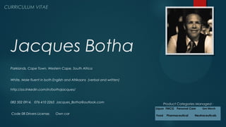Jacques Botha
CURRICULUM VITAECURRICULUM VITAE
http://za.linkedin.com/in/bothajacques/
082 502 0914, 076 410 2265 Jacques_Botha@outlook.com
Parklands, Cape Town, Western Cape, South Africa
White, Male fluent in both English and Afrikaans (verbal and written)
Code 08 Drivers License, Own car
Product Categories Managed :
Liquor FMCG Personal Care Gen Merch
Food Pharmaceutical Neutraceuticals
 