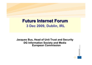 Future Internet Forum
       3 Dec 2009, Dublin, IRL


Jacques Bus, Head of Unit Trust and Security
     DG Information Society and Media
           European Commission
 