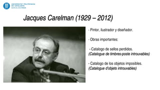 Jacques Carelman (1929 – 2012)
· Pintor, ilustrador y diseñador.
· Obras importantes:
- Catalogo de sellos perdidos.
(Catalogue de timbres-poste introuvables)
- Catalogo de los objetos imposibles.
(Catalogue d’objets introuvables)
 
