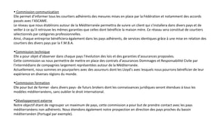 • Commission communication
Elle permet d’informer tous les courtiers adhérents des mesures mises en place par la Fédération et notamment des accords
passés avec l’ASCAME.
Le réseau que nous établirons autour de la Méditerranée permettra de suivre un client qui s’installera dans divers pays et de
veiller à ce qu’il retrouve les mêmes garanties que celles dont bénéficie la maison mère. Ce réseau sera constitué de courtiers
sélectionnés par catégories professionnelles.
Ainsi, chaque entreprise bénéficiera également dans les pays adhérents, de services identiques grâce à une mise en relation des
courtiers des divers pays par la F.M.B.A.
•Commission technique
Elle a pour objet d’observer dans chaque pays l’évolution des lois et des garanties d’assurances proposées.
Cette commission va nous permettre de mettre en place des contrats d’assurances Dommages et Responsabilité Civile par
l’intermédiaire de compagnies largement représentées autour de la Méditerranée.
Actuellement, nous sommes en pourparlers avec des assureurs dont les Lloyd’s avec lesquels nous pourrons bénéficier de leur
expérience en diverses régions du monde.
•Commission formation
Elle pour but de former -dans divers pays- de futurs brokers dont les connaissances juridiques seront étendues à tous les
modèles méditerranéens, sans oublier le droit international.
•Développement externe
Notre objectif étant de regrouper un maximum de pays, cette commission a pour but de prendre contact avec les pays
méditerranéens non adhérents. Nous étendons également notre prospection en direction des pays proches du bassin
méditerranéen (Portugal par exemple).
 