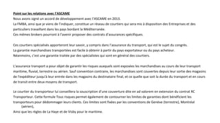 Point sur les relations avec l’ASCAME
Nous avons signé un accord de développement avec l’ASCAME en 2013.
La FMBA, ainsi que je viens de l’indiquer, constitue un réseau de courtiers qui sera mis à disposition des Entreprises et des
particuliers travaillant dans les pays bordant la Méditerranée.
Ces mêmes brokers pourront à l’avenir proposer des contrats d’assurances spécifiques.
Ces courtiers spécialisés apporteront leur savoir, y compris dans l’assurance du transport, qui est le sujet du congrès.
La garantie marchandises transportées est facile à obtenir à partir du pays exportateur ou du pays acheteur.
Néanmoins, c’est une garantie traitée par des spécialistes qui sont en général des courtiers.
L'assurance transport a pour objet de garantir les risques auxquels sont exposées les marchandises au cours de leur transport
maritime, fluvial, terrestre ou aérien. Sauf convention contraire, les marchandises sont couvertes depuis leur sortie des magasins
de l'expéditeur jusqu'à leur entrée dans les magasins du destinataire final, et ce quelle que soit la durée du transport et en cours
de transit entre deux moyens de transport.
Le courtier du transporteur lui conseillera la souscription d’une couverture dite en ad valorem en extension du contrat RC
Transporteur. Cette formule Tous risques permet également de contourner les limites de garanties dont bénéficient les
transporteurs pour dédommager leurs clients. Ces limites sont fixées par les conventions de Genève (terrestre), Montréal
(aérien),
Ainsi que les règles de La Haye et de Visby pour le maritime.
 