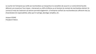 Le courtier de l’entreprise qui confie ses marchandises au transporteur lui conseillera de souscrire un contrat dit de facultés
délivrant une couverture Tous risques , intervenant au chiffre d’affaires ou en fonction du montant de marchandises déclaré. Ce
contrat à l’instar de l’extension ad valorem permettra également à l’entreprise confiant ses marchandises de s’affranchir des cas
d’exonération de responsabilités, telles que le naufrage, abordage, tempêtes, etc.
Jacques CESSAC
Président F.M.B.A.
 