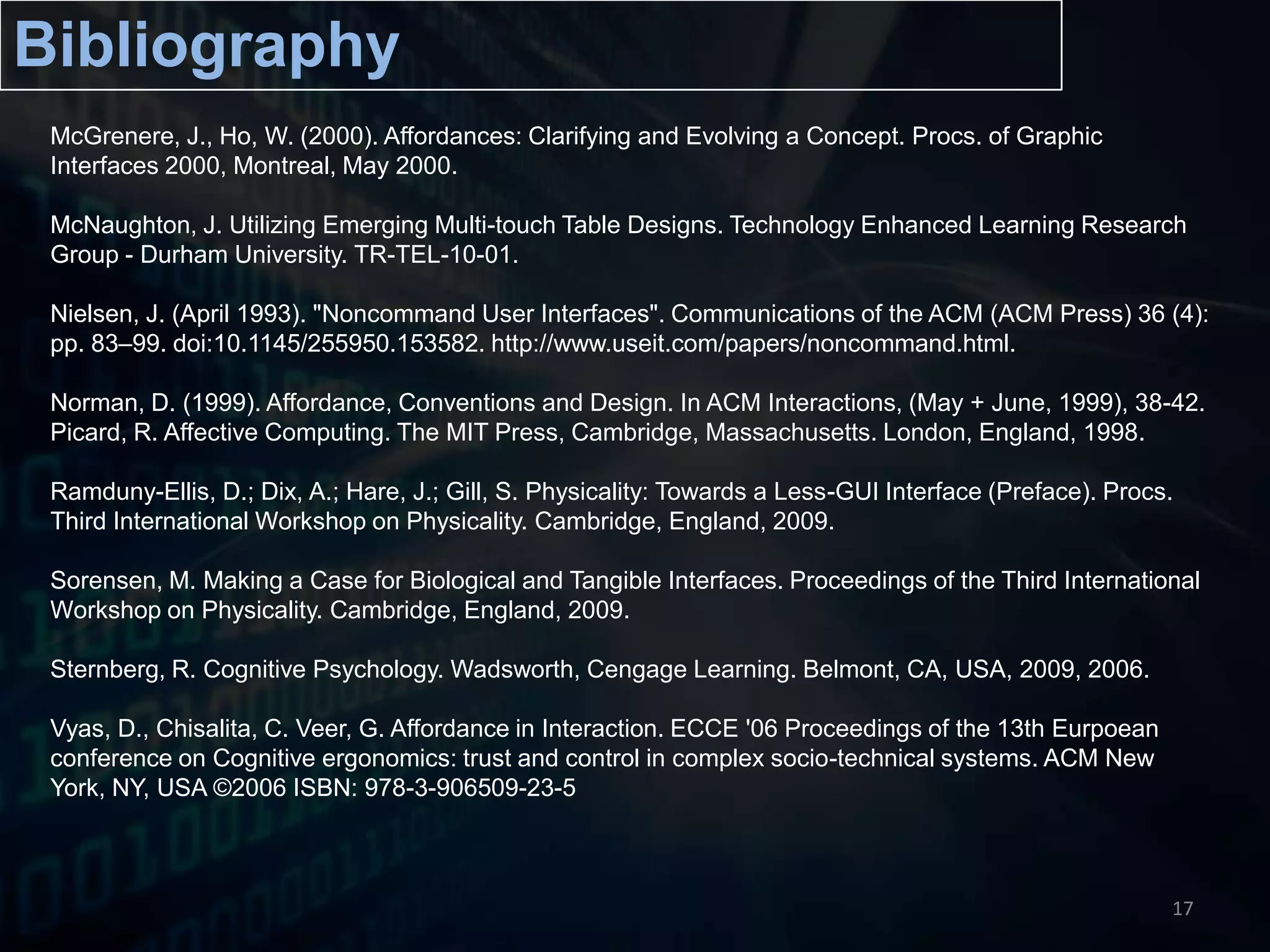 BibliographyMcGrenere, J., Ho, W. (2000). Affordances: Clarifying and Evolving a Concept. Procs. of Graphic Interfaces 2000, Montreal, May 2000.McNaughton, J. Utilizing Emerging Multi-touch Table Designs. Technology Enhanced Learning Research Group - Durham University. TR-TEL-10-01.Nielsen, J. (April 1993). "Noncommand User Interfaces". Communications of the ACM (ACM Press) 36 (4): pp. 83–99. doi:10.1145/255950.153582. http://www.useit.com/papers/noncommand.html. Norman, D. (1999). Affordance, Conventions and Design. In ACM Interactions, (May + June, 1999), 38-42. Picard, R. Affective Computing. The MIT Press, Cambridge, Massachusetts. London, England, 1998.Ramduny-Ellis, D.; Dix, A.; Hare, J.; Gill, S. Physicality: Towards a Less-GUI Interface (Preface). Procs. Third International Workshop on Physicality. Cambridge, England, 2009.Sorensen, M. Making a Case for Biological and Tangible Interfaces. Proceedings of the Third International Workshop on Physicality. Cambridge, England, 2009.Sternberg, R. Cognitive Psychology. Wadsworth, Cengage Learning. Belmont, CA, USA, 2009, 2006.Vyas, D., Chisalita, C. Veer, G. Affordance in Interaction. ECCE '06 Proceedings of the 13th Eurpoean conference on Cognitive ergonomics: trust and control in complex socio-technical systems. ACM New York, NY, USA ©2006 ISBN: 978-3-906509-23-517