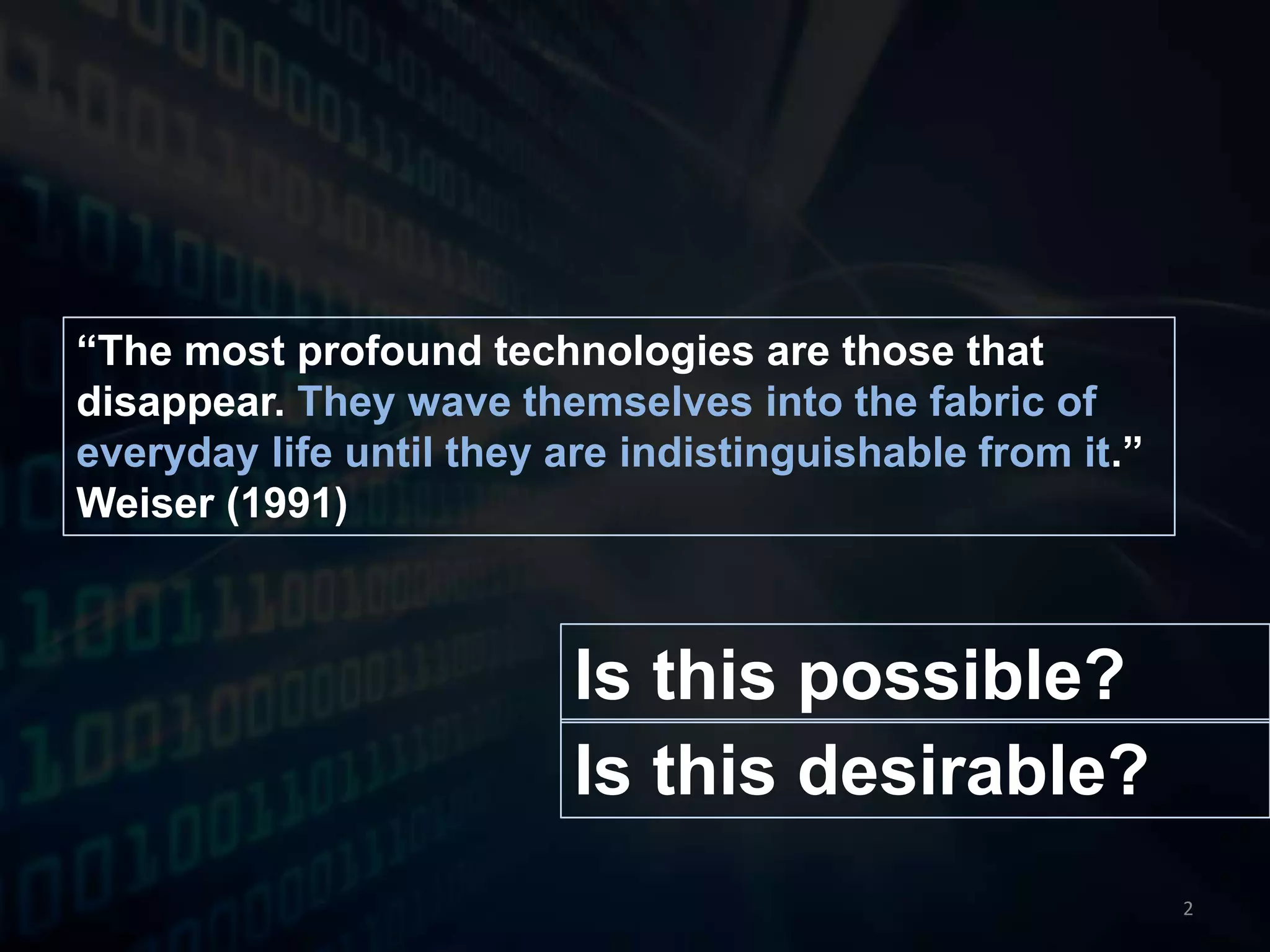 “The most profound technologies are those that disappear. They wave themselves into the fabric of everyday life until they are indistinguishable from it.” Weiser (1991)Is this possible?Is this desirable?2