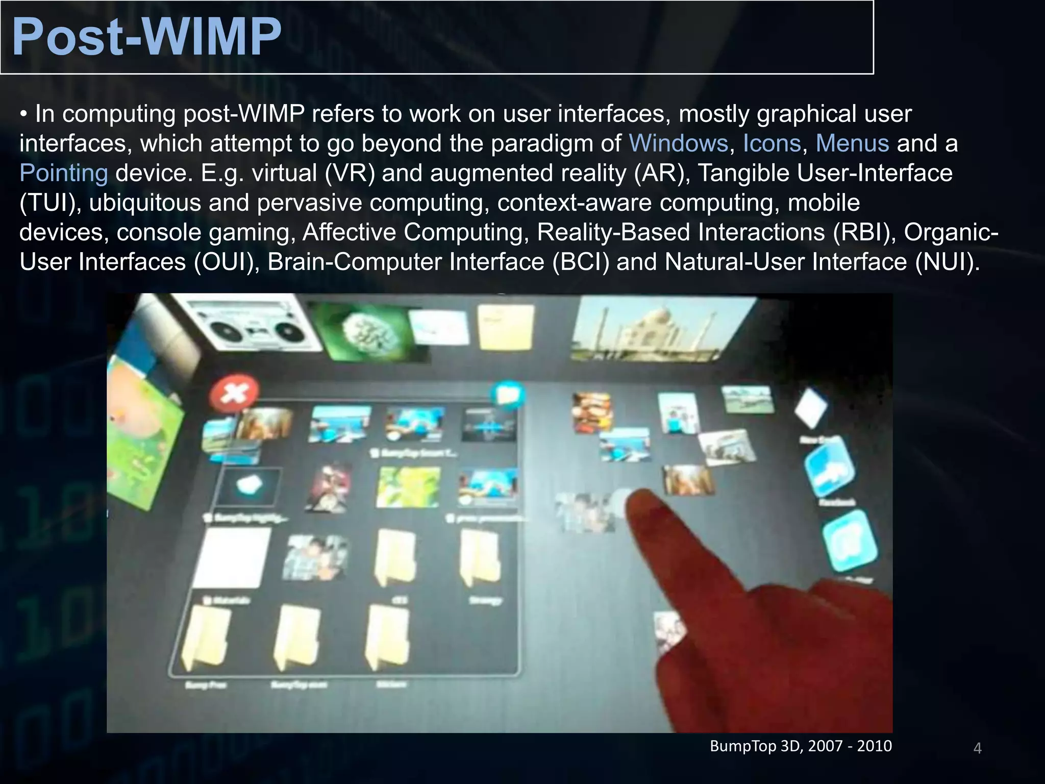 Post-WIMPIn computing post-WIMP refers to work on user interfaces, mostly graphical user interfaces, which attempt to go beyond the paradigm of Windows, Icons, Menusand a Pointing device. E.g. virtual (VR) and augmented reality (AR), Tangible User-Interface (TUI), ubiquitous and pervasive computing, context-aware computing, mobile devices, console gaming, Affective Computing, Reality-Based Interactions (RBI), Organic-User Interfaces (OUI), Brain-Computer Interface (BCI) and Natural-User Interface (NUI).  BumpTop 3D, 2007 - 20104
