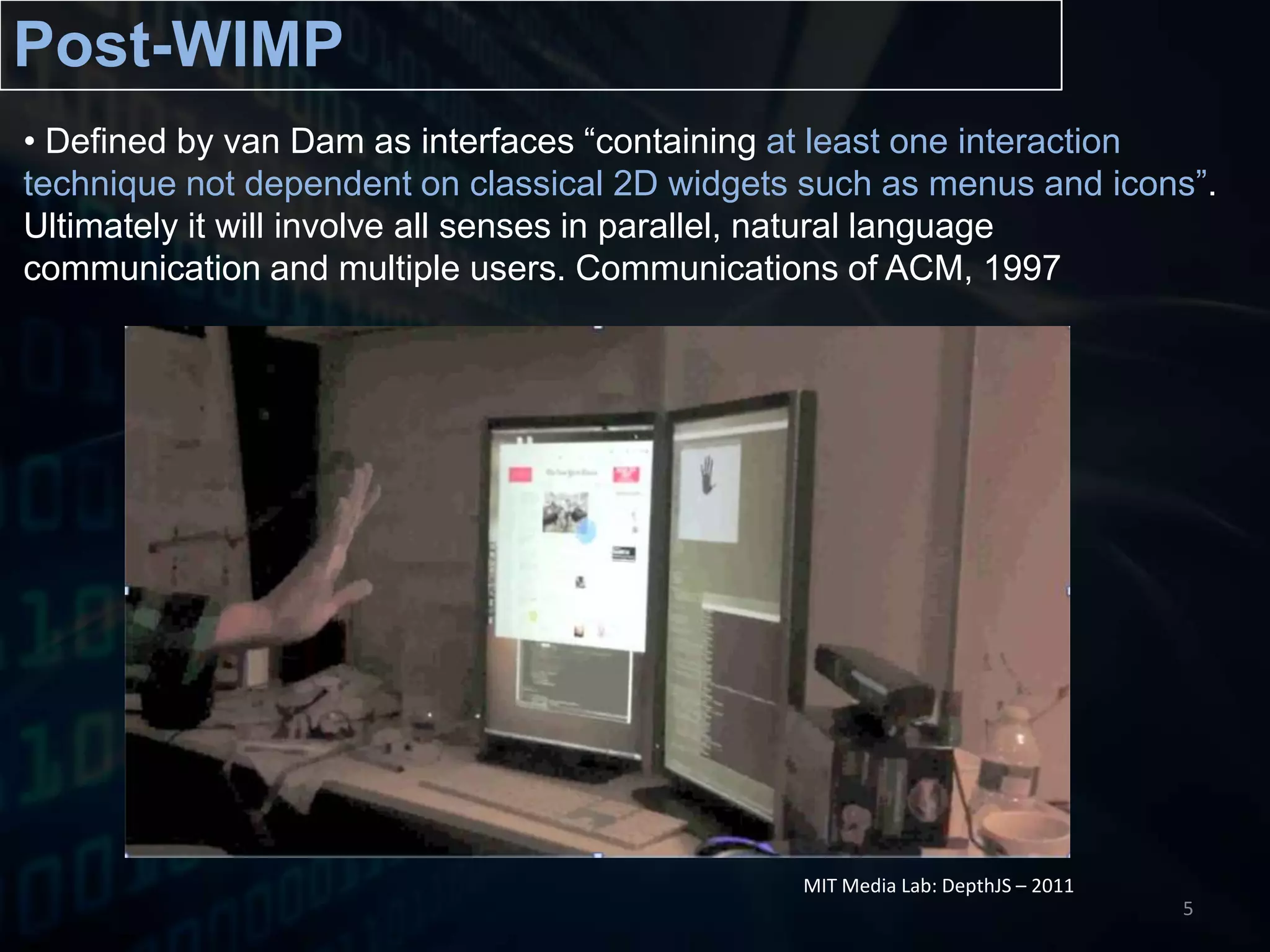 Post-WIMPDefined by van Dam as interfaces “containing at least one interaction technique not dependent on classical 2D widgets such as menus and icons”. Ultimately it will involve all senses in parallel, natural language communication and multiple users. Communications of ACM, 1997  MIT Media Lab: DepthJS – 20115