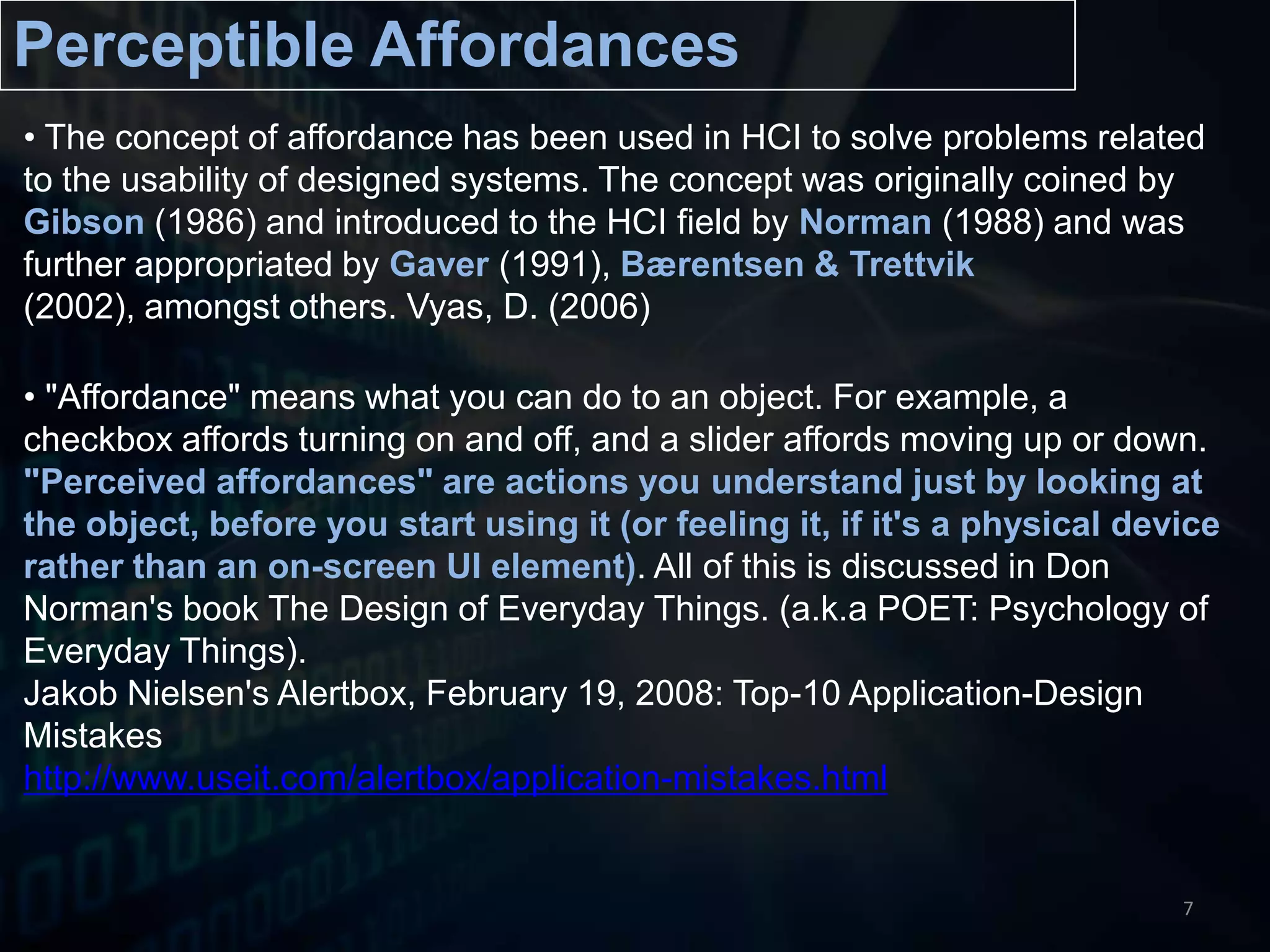  "Affordance" means what you can do to an object. For example, a checkbox affords turning on and off, and a slider affords moving up or down. "Perceived affordances" are actions you understand just by looking at the object, before you start using it (or feeling it, if it's a physical device rather than an on-screen UI element). All of this is discussed in Don Norman's book The Design of Everyday Things. (a.k.a POET: Psychology of Everyday Things). JakobNielsen's Alertbox, February 19, 2008: Top-10 Application-Design Mistakeshttp://www.useit.com/alertbox/application-mistakes.html7Perceptible Affordances The concept of affordance has been used in HCI to solve problems related to the usability of designed systems. The concept was originally coined by Gibson (1986) and introduced to the HCI field by Norman (1988) and was further appropriated by Gaver (1991), Bærentsen & Trettvik(2002), amongst others. Vyas, D.(2006)Perceptible Affordances in Post-WIMPPost-WIMP GUI [INTERFACE LAYER]OUTPUT- LESS SYMBOLIC- MORE INTUITIVE (USER)- MORE REACTIVE (COMPUTER)PERCEPTIBLE AFFORDANCETUI/NUI/RBI/VR/AR/BMI/OUI [MODE OF INTERACTION LAYER]INPUT8