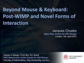 Beyond Mouse & Keyboard: Post-WIMP and Novel Forms of Interaction Jacques Chueke Open Day, Centre for HCI Design London, UK, April 2011 Master in Design, PUC-Rio, RJ, Brazil PhD Researcher at the Centre for HCI Design Faculty of Informatics, City University London 1 