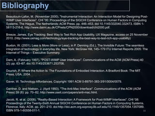 BibliographyBeaudouin-Lafon, M. (November 2000). "Instrumental Interaction: An Interaction Model for Designing Post-WIMP User Interfaces". CHI '00: Proceedings of the SIGCHI Conference on Human Factors in Computing Systems. The Hague, The Netherlands: ACM Press. pp. 446–453. doi:10.1145/332040.332473. ISBN 1-58113-216-6. http://www.daimi.au.dk/CPnets/CPN2000/download/chi2000.pdf. Breeze, James. Eye Tracking: Best Way to Test Rich App Usability. UX Magazine, access on 25 November 2010. (http://www.uxmag.com/technology/eye-tracking-the-best-way-to-test-rich-app-usability) Buxton, W. (2001). Less is More (More or Less), in P. Denning (Ed.), The Invisible Future: The seamless integration of technology in everyday life. New York: McGraw Hill, 145–179 ITU Internet Reports 2005: The Internet of Things – Executive Summary.Dam, A. (February 1997). "POST-WIMP User Interfaces". Communications of the ACM (ACM Press) 40 (2): pp. 63–67. doi:10.1145/253671.253708. Dourish, P. Where the Action Is: The Foundations of Embodied Interaction. A Bradford Book: The MIT Press, USA, 2004.Gaver, W. Technology Affordances. Copyright 1991 ACM 0-89791-383-3/91/0004/0079.Gentner, D. and Nielsen, J. (April 1993). "The Anti-Mac Interface". Communications of the ACM (ACM Press) 39 (8): pp. 70–82. http://www.useit.com/papers/anti-mac.html. Jacob, R. et al. (2008). "Reality-Based Interaction: A Framework for Post-WIMP Interfaces". CHI '08: Proceedings of the Twenty-Sixth Annual SIGCHI Conference on Human Factors in Computing Systems. Florence, Italy: ACM. pp. 201–210. doi:http://doi.acm.org.ezproxy.lib.ucf.edu/10.1145/1357054.1357089. ISBN 978-1-60558-011-1.16