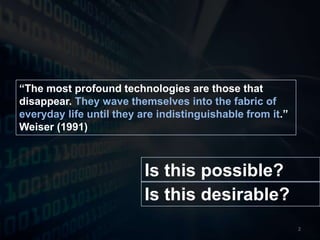 “The most profound technologies are those that disappear. They wave themselves into the fabric of everyday life until they are indistinguishable from it.” Weiser (1991)Is this possible?Is this desirable?2