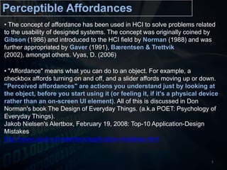  "Affordance" means what you can do to an object. For example, a checkbox affords turning on and off, and a slider affords moving up or down. "Perceived affordances" are actions you understand just by looking at the object, before you start using it (or feeling it, if it's a physical device rather than an on-screen UI element). All of this is discussed in Don Norman's book The Design of Everyday Things. (a.k.a POET: Psychology of Everyday Things). JakobNielsen's Alertbox, February 19, 2008: Top-10 Application-Design Mistakeshttp://www.useit.com/alertbox/application-mistakes.html7Perceptible Affordances The concept of affordance has been used in HCI to solve problems related to the usability of designed systems. The concept was originally coined by Gibson (1986) and introduced to the HCI field by Norman (1988) and was further appropriated by Gaver (1991), Bærentsen & Trettvik(2002), amongst others. Vyas, D.(2006)Perceptible Affordances in Post-WIMPPost-WIMP GUI [INTERFACE LAYER]OUTPUT- LESS SYMBOLIC- MORE INTUITIVE (USER)- MORE REACTIVE (COMPUTER)PERCEPTIBLE AFFORDANCETUI/NUI/RBI/VR/AR/BMI/OUI [MODE OF INTERACTION LAYER]INPUT8