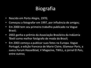 Biografia 
• Nascido em Porto Alegre, 1970; 
• Começou a fotografar em 1997, por influência de amigos; 
• Em 2000 tem seu primeiro trabalho publicado na Vogue 
Brasil; 
• 2002 ganha o prêmio da Associação Brasileira da Indústria 
Têxtil como melhor fotógrafo de moda do Brasil; 
• Em 2003 começa a publicar suas fotos na Europa. Vogue 
Portugal, a edição francesa de Marie Claire, Glamour Paris, a 
sueca Forum Hasselblad, V Magazine, TWILL, o jornal El Pais, 
entre outros; 
 