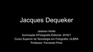 Jacques Dequeker
Jackson Horlle
Iluminação II/Fotografia Editorial- 2016/1
Curso Superior de Tecnologia em Fotografia- ULBRA
Professor: Fernando Pires
 