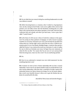 328                                              GENRE

JD: Do you think that your musical writing has something fundamental to do with
your relation to women?

OC: Before becoming known as a musician, when I worked in a big department
store, one day, during my lunch break, I came across a gallery where someone had
painted a very rich white woman who had absolutely everything that you could
desire in life, and she had the most solitary expression in the world. I had never been
confronted with such solitude, and when I got back home, I wrote a piece that I
called "Lonely Woman."             6




JD: So the choice of a title was not a choice of words but a reference to this experi-
ence? I'm posing you these questions on language, on words, because to prepare
myself for our encounter, I listened to your music and read what the specialists have
written about you. And last night I read an article that was in fact a conference pre-
sentation given by one of my friends, Rodolphe Burger, a musician whose group is
called Kat Onoma. It was constructed around your statements. In order to analyze
the way in which you formulate your music, he began from your statements, of
which the first was this: "For reasons that I'm not sure of, I am convinced that
before becoming music, music was only a word." Do you recall having said that?


OC: No.

JD: How do you understand or interpret your own verbal statements? Are they
something important to you?


OC: It interests me more to have a human relationship with you than a musical
relationship. I want to see if I can express myself in words, in sounds that have to do
with a human relationship. At the same time, I would like to be able to speak of the
relationship between two talents, between two doings. For me, the human relation-
ship is much more beautiful, because it allows you to gain the freedom that you
desire, for yourself and for the other.


                                          (Recorded by Thierry Jousse and Genevieve Pereygne.)




      6
          O n Coleman, Shape; also available in the box set Beauty is a Rare Thing.
 