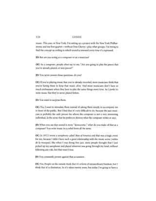 320                                    GENRE

music. This year, in New York, I'm setting up a project with the New York Philhar-
monic and my first quartet—without Don Cherry—plus other groups. I'm trying to
find the concept according to which sound is renewed every time it's expressed.

JD: But are you acting as a composer or as a musician?


OC: As a composer, people often say to me, "Are you going to play the pieces that
you've already played, or new pieces?"


JD: You never answer those questions, do you?


OC: If you're playing music that you've already recorded, most musicians think that
you're hiring them to keep that music alive. And most musicians don't have as
much enthusiasm when they have to play the same things every time. So I prefer to
write music that they've never played before.


JD: You want to surprise them.


OC: Yes, I want to stimulate them instead of asking them simply to accompany me
in front of the public. But I find that it's very difficult to do, because the jazz musi-
cian is probably the only person for whom the composer is not a very interesting
individual, in the sense that he prefers to destroy what the composer writes or says.


JD: When you say that sound is more "democratic," what do you make of that as a
composer? You write music in a coded form all the same.


OC: In 1972 I wrote a symphony called Skies of America and that was a tragic event
for me, because I didn't have such a good relationship with the music scene [ milieu
de la musique]: like when I was doing free jazz, most people thought that I just
picked up my saxophone and played whatever was going through my head, without
following any rule, but that wasn't true.


JD: You constantly protest against that accusation.


OC: Yes. People on the outside think that it's a form of extraordinary freedom, but I
think that it's a limitation. So it's taken twenty years, but today I'm going to have a
 