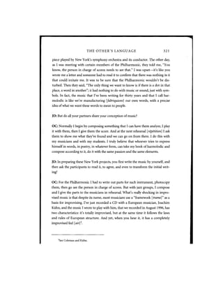 THE OTHER'S LANGUAGE                              321

piece played by New York's symphony orchestra and its conductor. The other day,
as I was meeting with certain members of the Philharmonic, they told me, "You
know, the person in charge of scores needs to see that." I was upset—it's like you
wrote me a letter and someone had to read it to confirm that there was nothing in it
that could irritate me. It was to be sure that the Philharmonic wouldn't be dis-
turbed. Then they said, "The only thing we want to know is if there is a dot in that
place, a word in another"; it had nothing to do with music or sound, just with sym-
bols. In fact, the music that I've been writing for thirty years and that I call har-
molodic is like we're manufacturing [fabriquions] our own words, with a precise
idea of what we want these words to mean to people.


JD: But do all your partners share your conception of music?


OC: Normally I begin by composing something that I can have them analyze, I play
it with them, then I give them the score. And at the next rehearsal [repetition] I ask
them to show me what they've found and we can go on from there. I do this with
my musicians and with my students. I truly believe that whoever tries to express
himself in words, in poetry, in whatever form, can take my book of harmolodic and
compose according to it, do it with the same passion and the same elements.


JD: In preparing these New York projects, you first write the music by yourself, and
then ask the participants to read it, to agree, and even to transform the initial writ-
ing?


OC: For the Philharmonic I had to write out parts for each instrument, photocopy
them, then go see the person in charge of scores. But with jazz groups, I compose
and I give the parts to the musicians in rehearsal. What's really shocking in impro-
vised music is that despite its name, most musicians use a "framework [trame]" as a
basis for improvising. I've just recorded a C D with a European musician, Joachim
Kiihn, and the music I wrote to play with him, that we recorded in August 1996, has
two characteristics: it's totally improvised, but at the same time it follows the laws
and rules of European structure. And yet, when you hear it, it has a completely
improvised feel [air] .     3




       3
           See Coleman and Kiihn.
 