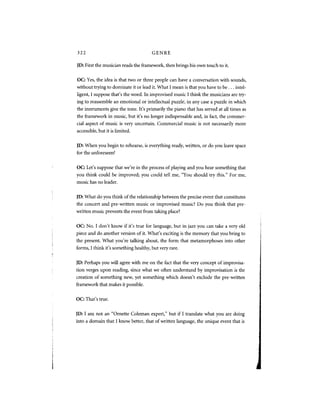 322                                    GENRE

JD: First the musician reads the framework, then brings his own touch to it.

OC: Yes, the idea is that two or three people can have a conversation with sounds,
without trying to dominate it or lead it. What I mean is that you have to be . . . intel-
ligent, I suppose that's the word. In improvised music I think the musicians are try-
ing to reassemble an emotional or intellectual puzzle, in any case a puzzle in which
the instruments give the tone. It's primarily the piano that has served at all times as
the framework in music, but it's no longer indispensable and, in fact, the commer-
cial aspect of music is very uncertain. Commercial music is not necessarily more
accessible, but it is limited.


JD: When you begin to rehearse, is everything ready, written, or do you leave space
for the unforeseen?


OC: Let's suppose that we're in the process of playing and you hear something that
you think could be improved; you could tell me, "You should try this." For me,
music has no leader.


JD: What do you think of the relationship between the precise event that constitutes
the concert and pre-written music or improvised music? Do you think that pre-
written music prevents the event from taking place?


OC: No. I don't know if it's true for language, but in jazz you can take a very old
piece and do another version of it. What's exciting is the memory that you bring to
the present. What you're talking about, the form that metamorphoses into other
forms, I think it's something healthy, but very rare.


JD: Perhaps you will agree with me on the fact that the very concept of improvisa-
tion verges upon reading, since what we often understand by improvisation is the
creation of something new, yet something which doesn't exclude the pre-written
framework that makes it possible.


OC: That's true.


JD: I am not an "Ornette Coleman expert," but if I translate what you are doing
into a domain that I know better, that of written language, the unique event that is
 