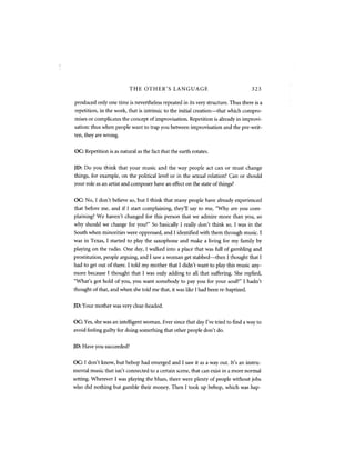 THE OTHER'S LANGUAGE                                    323

produced only one time is nevertheless repeated in its very structure. Thus there is a
repetition, in the work, that is intrinsic to the initial creation—that which compro-
mises or complicates the concept of improvisation. Repetition is already in improvi-
sation: thus when people want to trap you between improvisation and the pre-writ-
ten, they are wrong.


OC: Repetition is as natural as the fact that the earth rotates.


JD: Do you think that your music and the way people act can or must change
things, for example, on the political level or in the sexual relation? Can or should
your role as an artist and composer have an effect on the state of things?


OC: No, I don't believe so, but I think that many people have already experienced
that before me, and if I start complaining, they'll say to me, "Why are you com-
plaining? We haven't changed for this person that we admire more than you, so
why should we change for you?" So basically I really don't think so. I was in the
South when minorities were oppressed, and I identified with them through music. I
was in Texas, I started to play the saxophone and make a living for my family by
playing on the radio. One day, I walked into a place that was full of gambling and
prostitution, people arguing, and I saw a woman get stabbed—then I thought that I
had to get out of there. I told my mother that I didn't want to play this music any-
more because I thought that I was only adding to all that suffering. She replied,
"What's got hold of you, you want somebody to pay you for your soul?" I hadn't
thought of that, and when she told me that, it was like I had been re-baptized.


JD: Your mother was very clear-headed.


OC: Yes, she was an intelligent woman. Ever since that day I've tried to find a way to
avoid feeling guilty for doing something that other people don't do.


JD: Have you succeeded?


OC: I don't know, but bebop had emerged and I saw it as a way out. It's an instru-
mental music that isn't connected to a certain scene, that can exist in a more normal
setting. Wherever I was playing the blues, there were plenty of people without jobs
who did nothing but gamble their money. Then I took up bebop, which was hap-
 