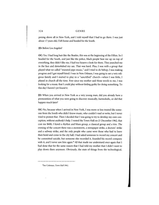 324                                         GENRE

pening above all in New York, and I told myself that I had to go there. I was just
about 17 years old, I left home and headed for the South.


JD: Before Los Angeles?


OC: Yes. I had long hair like the Beatles, this was at the beginning of the Fifties. So I
headed for the South, and just like the police, black people beat me up on top of
everything, they didn't like me, I had too bizarre a look for them. They punched me
in the face and demolished my sax. That was hard. Plus, I was with a group that
played what we called "minstrel pipe-music," and I tried to do bebop, I was making
progress and I got myself hired. I was in New Orleans, I was going to see a very reli-
gious family and I started to play in a "sanctified" church—when I was little, I
played in church all the time. Ever since my mother said those words to me, I was
looking for a music that I could play without feeling guilty for doing something. To
this day I haven't yet found it.


JD: When you arrived in New York as a very young man, did you already have a
premonition of what you were going to discover musically, harmolodic, or did that
happen much later?


OC: No, because when I arrived in New York, I was more or less treated like some-
one from the South who didn't know music, who couldn't read or write, but I never
tried to protest that. Then I decided that I was going to try to develop my own con-
ception, without anybody's help. I rented the Town Hall on 21 December 1962, that
cost me $600,1 hired a rhythm and blues group, a classical group and a trio. The
evening of the concert there was a snowstorm, a newspaper strike, a doctors' strike
and a subway strike, and the only people who came were those who had to leave
their hotel and come to the city hall. I had asked someone to record my concert and
he committed suicide, but someone else recorded it, founded his record company
with it, and I never saw him again. All that made me understand once again that I
                                        4



had done that for the same reason that I had told my mother that I didn't want to
play down there anymore. Obviously, the state of things from the technological,




      "See Coleman, Town Hall   1962.
 
