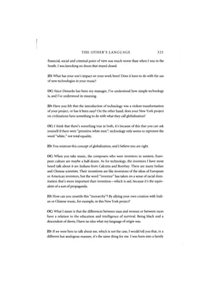 THE OTHER'S LANGUAGE                                     325

financial, social and criminal point of view was much worse than when I was in the
South. I was knocking on doors that stayed closed.


JD: What has your son's impact on your work been? Does it have to do with the use
of new technologies in your music?


OC: Since Denardo has been my manager, I've understood how simple technology
is, and I've understood its meaning.


JD: Have you felt that the introduction of technology was a violent transformation
of your project, or has it been easy? On the other hand, does your New York project
on civilizations have something to do with what they call globalization?


OC: I think that there's something true in both, it's because of this that you can ask
yourself if there were "primitive white men": technology only seems to represent the
word "white," not total equality.


JD: You mistrust this concept of globalization, and I believe you are right.


OC: When you take music, the composers who were inventors in western, Euro-
pean culture are maybe a half-dozen. As for technology, the inventors I have most
heard talk about it are Indians from Calcutta and Bombay. There are many Indian
and Chinese scientists. Their inventions are like inversions of the ideas of European
or American inventors, but the word "inventor" has taken on a sense of racial dom-
ination that's more important than invention—which is sad, because it's the equiv-
alent of a sort of propaganda.


JD: How can you unsettle this "monarchy"? By allying your own creation with Indi-
an or Chinese music, for example, in this New York project?


OC: What I mean is that the differences between man and woman or between races
have a relation to the education and intelligence of survival. Being black and a
descendent of slaves, I have no idea what my language of origin was.


JD: If we were here to talk about me, which is not the case, I would tell you that, in a
different but analogous manner, it's the same thing for me. I was born into a family
 