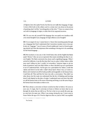 326                                    GENRE

of Algerian Jews who spoke French, but that was not really their language of origin.
I wrote a little book on this subject, and in a certain way I am always in the process
of speaking what I call the "monolingualism of the other." I have no contact of any
                                                             5



sort with my language of origin, or rather that of my supposed ancestors.


OC: Do you ever ask yourself if the language that you speak now interferes with
your actual thoughts? Can a language of origin influence your thoughts?


JD: It is an enigma for me. I cannot know it. I know that something speaks through
me, a language that I don't understand, that I sometimes translate more or less easi-
ly into my "language." I am of course a French intellectual, I teach in French-speak-
ing schools, but I have the impression that something is forcing me to do something
for the French language...


OC: But you know, in my case, in the United States, they call the English that blacks
speak "ebonies": they can use an expression that means something else than in cur-
rent English. The black community has always used a signifying language. When I
arrived in California, it was the first time that I was in a place [ milieu] where a white
man wasn't telling me that I couldn't sit somewhere. Someone began to ask me
loads of questions, and I just didn't follow, so then I decided to go see a psychiatrist
to see if I understood him. And he gave me a prescription for Valium. I took that
valium and threw it in the toilet. I didn't always know where I was, so I went to a
library and I checked out all the books possible and imaginable on the human brain,
I read them all. They said that the brain was only a conversation. They didn't say
what about, but this made me understand that the fact of thinking and knowing
doesn't only depend on the place of origin. I understand more and more that what
we call the human brain, in the sense of knowing and being, is not the same thing as
the human brain that makes us what we are.


JD: This is always a conviction: we know ourselves by what we believe. Of course in
your case, it's tragic, but it's universal, we know or believe we know what we are
through the stories that are told to us. The fact is that we are exacdy the same age,
we were born the same year. When I was young, during the war, I never went to
France before the age of 19,1 lived in Algeria in that era, and in 1940 I was expelled


      5
          See Derrida.
 