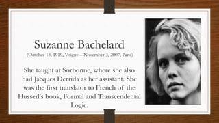 Suzanne Bachelard
(October 18, 1919, Voigny – November 3, 2007, Paris)
She taught at Sorbonne, where she also
had Jacques Derrida as her assistant. She
was the first translator to French of the
Husserl's book, Formal and Transcendental
Logic.
 