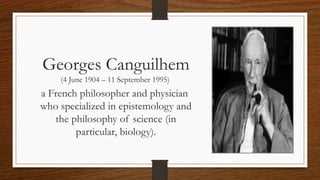 Georges Canguilhem
(4 June 1904 – 11 September 1995)
a French philosopher and physician
who specialized in epistemology and
the philosophy of science (in
particular, biology).
 
