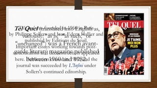 Tel Quel (translated into English as,
variously: "as is," "as such," or
"unchanged") was a French avant-
garde literary magazine published
between 1960 and 1982.
Tel Quel was founded in 1960 in Paris
by Philippe Sollers and Jean-Edern Hallier and
published by Éditions du Seuil.
Important essays working towards post-
structuralism and deconstruction appeared
here. Publication ceased in 1982, and the
journal was succeeded by L'Infini under
Sollers's continued editorship.
 