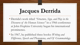• Derrida’s work titled “Structure, Sign, and Play in the
Discourse of the Human Sciences” in a 1966 conference
at John Hopkins University began his international
prominence.
• In 1967, he published three books: Writing and
Difference, Speech and Phenomena, and Of Grammatology.
 
