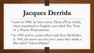 • Later in 1980, he later wrote Thèse d'État which,
when translated to English, was titled The Time
of a Thesis: Punctuations.
• In 1983 and in a joint effort with Ken McMullen
(b. 1948, film director and artist from London) they made a
film titled “Ghost Dance.”
 