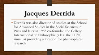 • Derrida was also director of studies at the School
for Advanced Studies in the Social Sciences in
Paris and later in 1983 co-founded the Collège
International de Philosophie (a.k.a. the CIPH)
aimed at providing a location for philosophical
research.
 