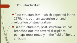 Post-Structuralism
Post-structuralism – which appeared in the
1970s – is both an expansion on and
refutation of structuralism.
Like structuralism, post-structuralism has
branched out into several disciplines,
perhaps most notably in the field of literary
criticism.
 