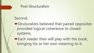 Post-Structuralism
Second,
Struturalists believed that paired opposites
provided logical coherence to closed
systems.
Each reader then will play with the book,
bringing his or her own meaning to it.
 