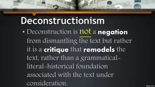 Deconstructionism
• Deconstruction is not a negation
from dismantling the text but rather
it is a critique that remodels the
text, rather than a grammatical-
literal-historical foundation
associated with the text under
consideration.
 