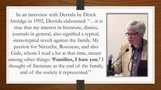 In an interview with Derrida by Derek
Attridge in 1992, Derrida elaborated: “…it is
true that my interest in literature, diaries,
journals in general, also signified a typical,
stereotypical revolt against the family. My
passion for Nietzche, Rousseau, and also
Gide, whom I read a lot at that time, meant
among other things: ‘Families, I hate you.’ I
thought of literature as the end of the family,
and of the society it represented.”
 