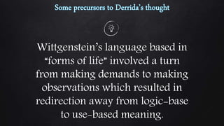 Wittgenstein’s language based in
“forms of life” involved a turn
from making demands to making
observations which resulted in
redirection away from logic-base
to use-based meaning.
 