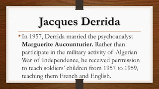 •In 1957, Derrida married the psychoanalyst
Marguerite Aucounturier. Rather than
participate in the military activity of Algerian
War of Independence, he received permission
to teach soldiers’ children from 1957 to 1959,
teaching them French and English.
 
