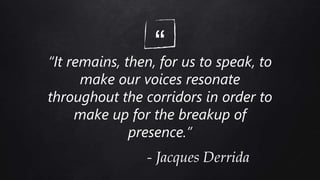 ““It remains, then, for us to speak, to
make our voices resonate
throughout the corridors in order to
make up for the breakup of
presence.”
- Jacques Derrida
 